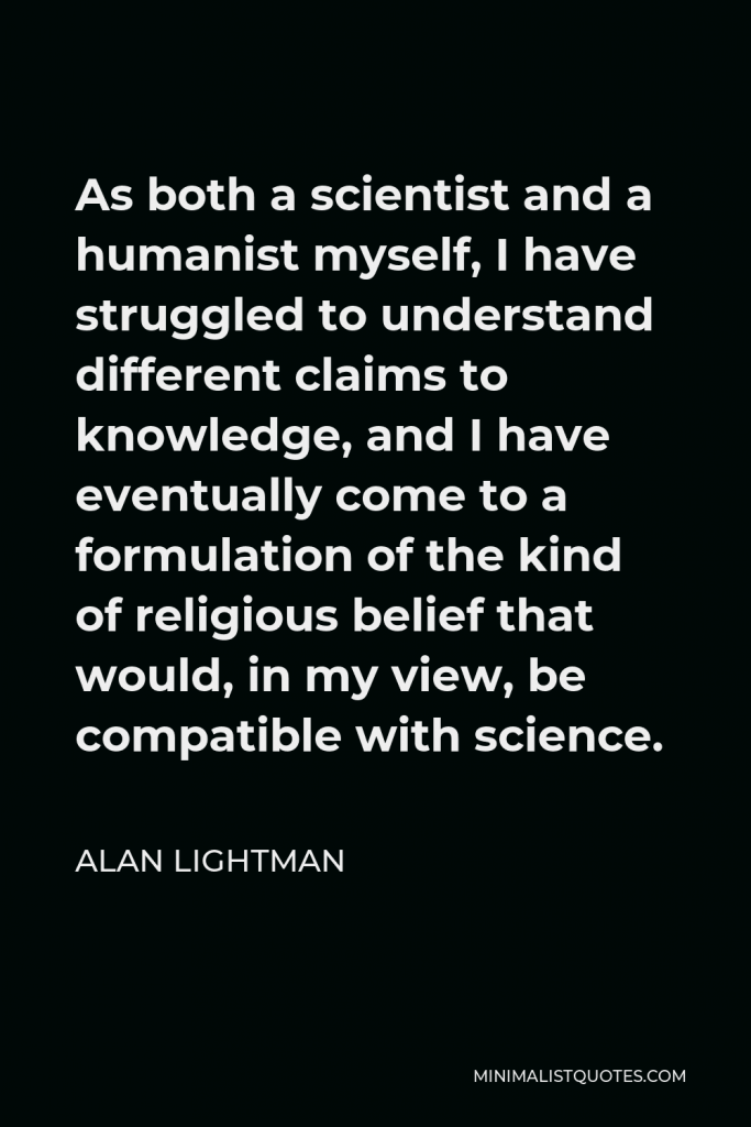 Alan Lightman Quote - As both a scientist and a humanist myself, I have struggled to understand different claims to knowledge, and I have eventually come to a formulation of the kind of religious belief that would, in my view, be compatible with science.