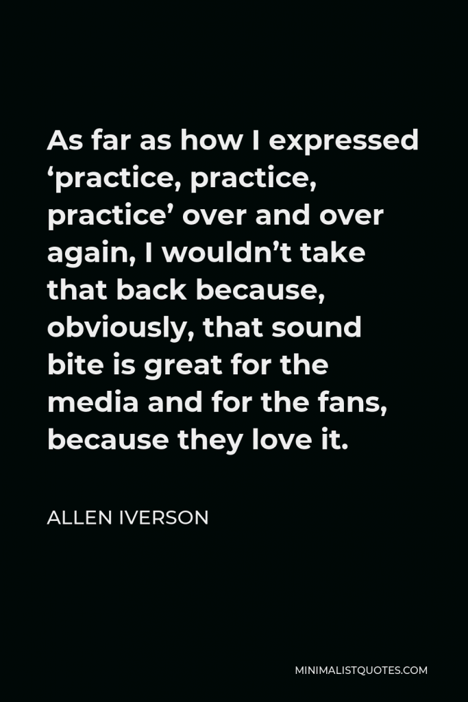 Allen Iverson Quote - As far as how I expressed ‘practice, practice, practice’ over and over again, I wouldn’t take that back because, obviously, that sound bite is great for the media and for the fans, because they love it.