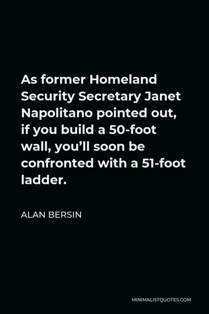 Alan Bersin Quote - As former Homeland Security Secretary Janet Napolitano pointed out, if you build a 50-foot wall, you’ll soon be confronted with a 51-foot ladder.