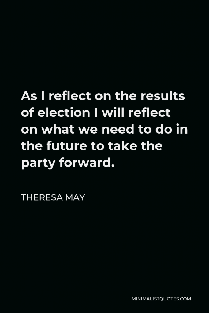 Theresa May Quote - As I reflect on the results of election I will reflect on what we need to do in the future to take the party forward.