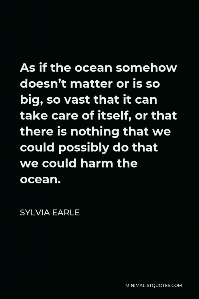 Sylvia Earle Quote - As if the ocean somehow doesn’t matter or is so big, so vast that it can take care of itself, or that there is nothing that we could possibly do that we could harm the ocean.