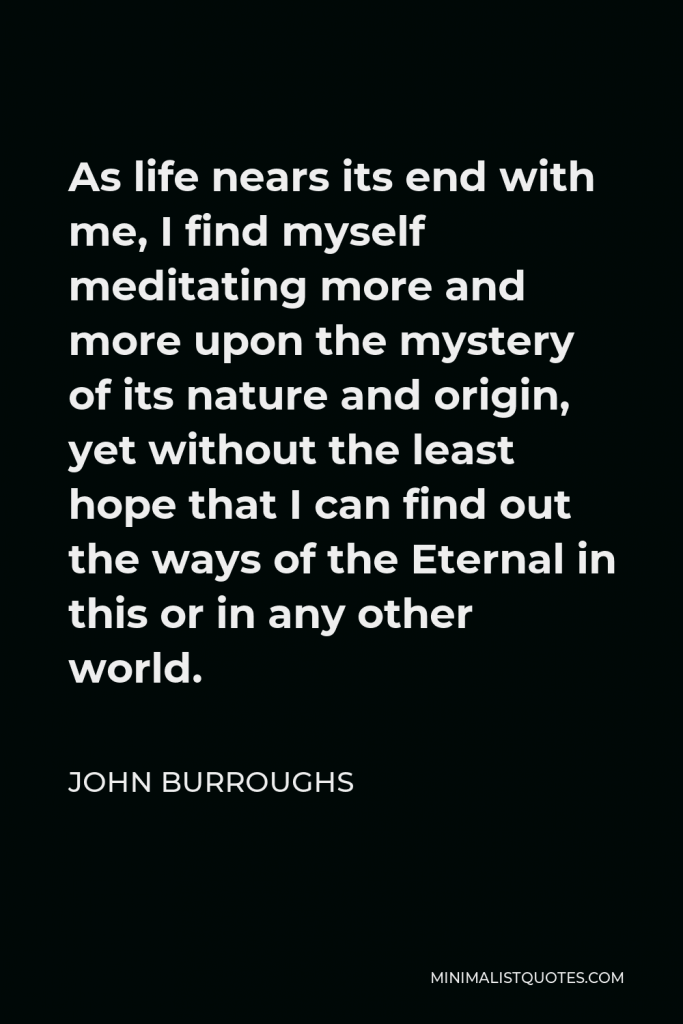 John Burroughs Quote - As life nears its end with me, I find myself meditating more and more upon the mystery of its nature and origin, yet without the least hope that I can find out the ways of the Eternal in this or in any other world.