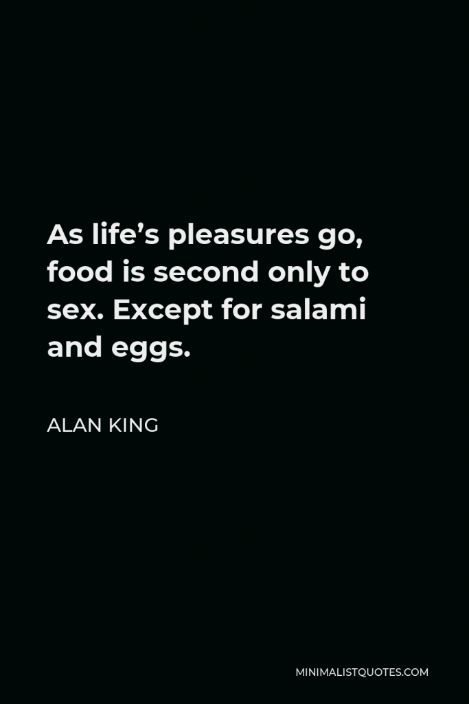 Alan King Quote - As life’s pleasures go, food is second only to sex. Except for salami and eggs.