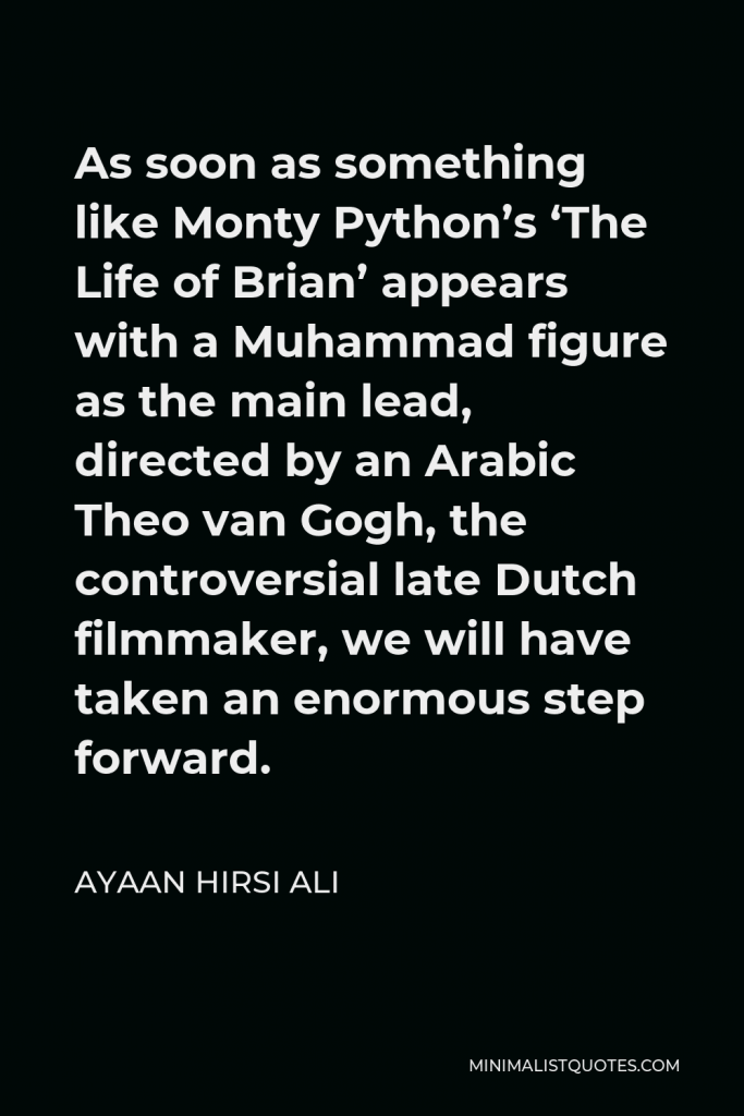 Ayaan Hirsi Ali Quote - As soon as something like Monty Python’s ‘The Life of Brian’ appears with a Muhammad figure as the main lead, directed by an Arabic Theo van Gogh, the controversial late Dutch filmmaker, we will have taken an enormous step forward.