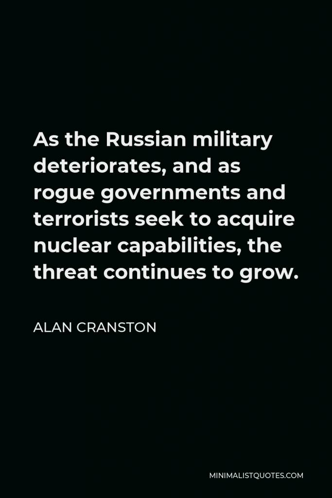 Alan Cranston Quote - As the Russian military deteriorates, and as rogue governments and terrorists seek to acquire nuclear capabilities, the threat continues to grow.