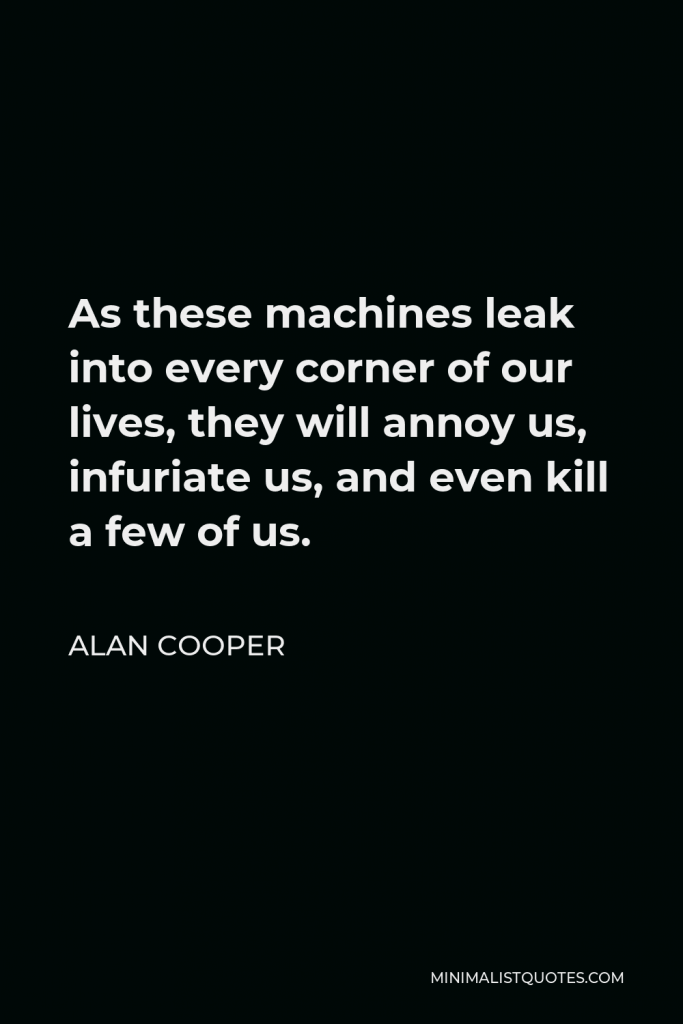Alan Cooper Quote - As these machines leak into every corner of our lives, they will annoy us, infuriate us, and even kill a few of us.