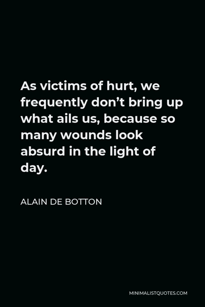 Alain de Botton Quote - As victims of hurt, we frequently don’t bring up what ails us, because so many wounds look absurd in the light of day.