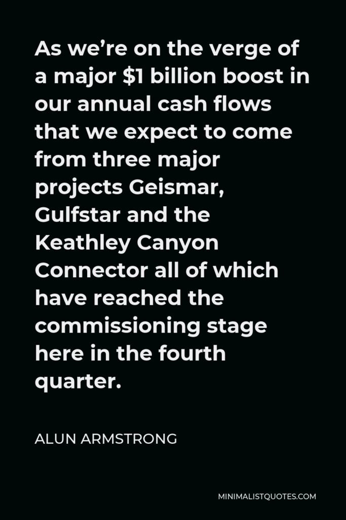 Alun Armstrong Quote - As we’re on the verge of a major $1 billion boost in our annual cash flows that we expect to come from three major projects Geismar, Gulfstar and the Keathley Canyon Connector all of which have reached the commissioning stage here in the fourth quarter.
