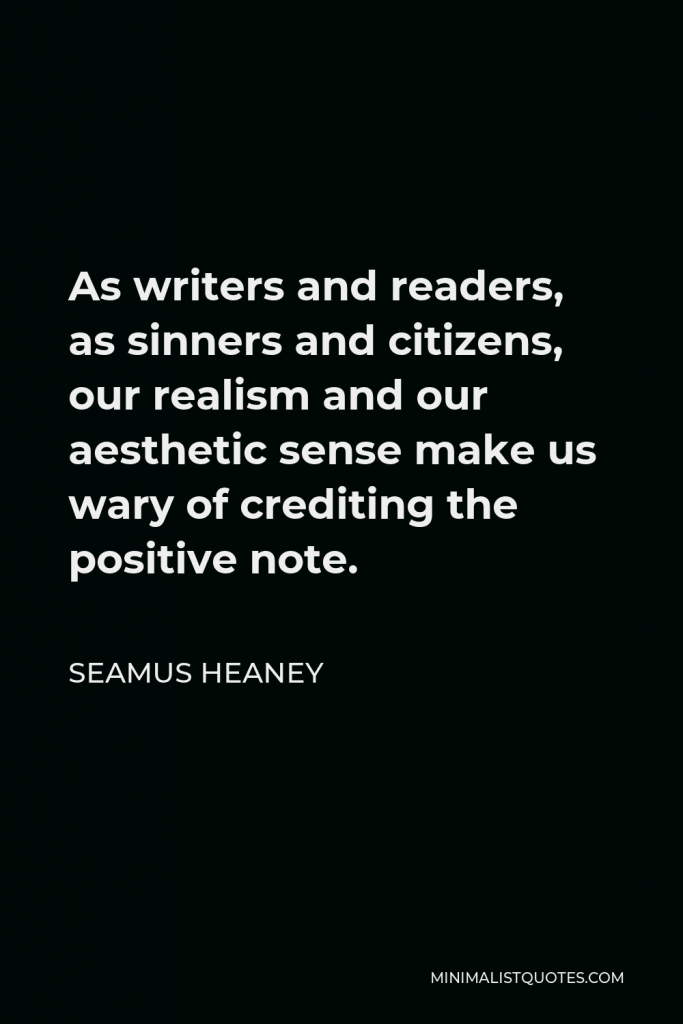 Seamus Heaney Quote - As writers and readers, as sinners and citizens, our realism and our aesthetic sense make us wary of crediting the positive note.