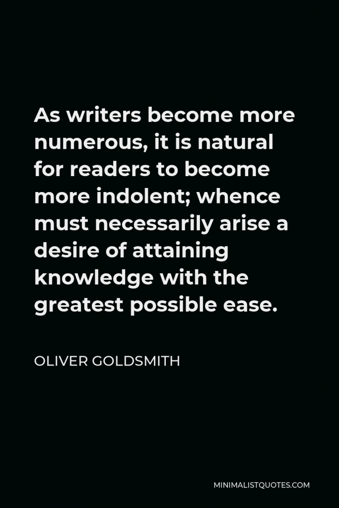 Oliver Goldsmith Quote - As writers become more numerous, it is natural for readers to become more indolent; whence must necessarily arise a desire of attaining knowledge with the greatest possible ease.