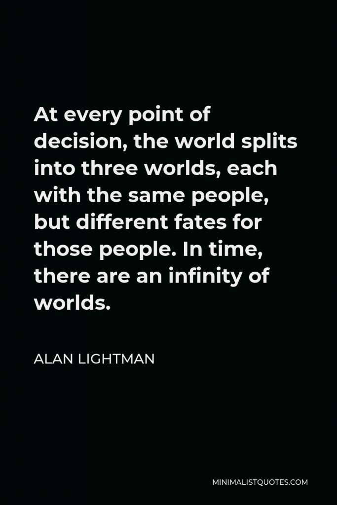 Alan Lightman Quote - At every point of decision, the world splits into three worlds, each with the same people, but different fates for those people. In time, there are an infinity of worlds.