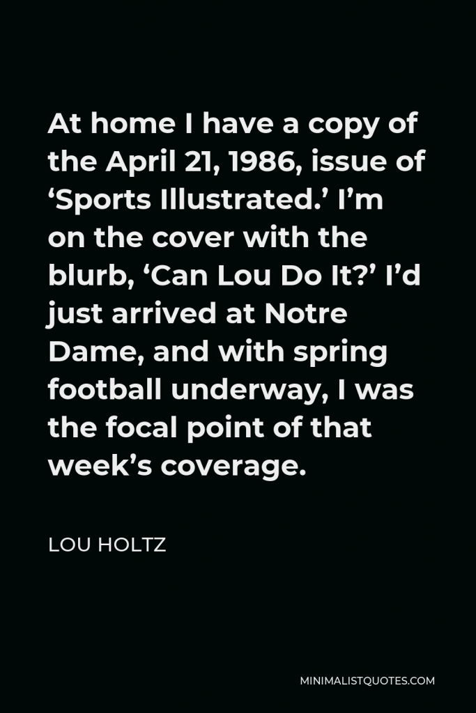 Lou Holtz Quote - At home I have a copy of the April 21, 1986, issue of ‘Sports Illustrated.’ I’m on the cover with the blurb, ‘Can Lou Do It?’ I’d just arrived at Notre Dame, and with spring football underway, I was the focal point of that week’s coverage.