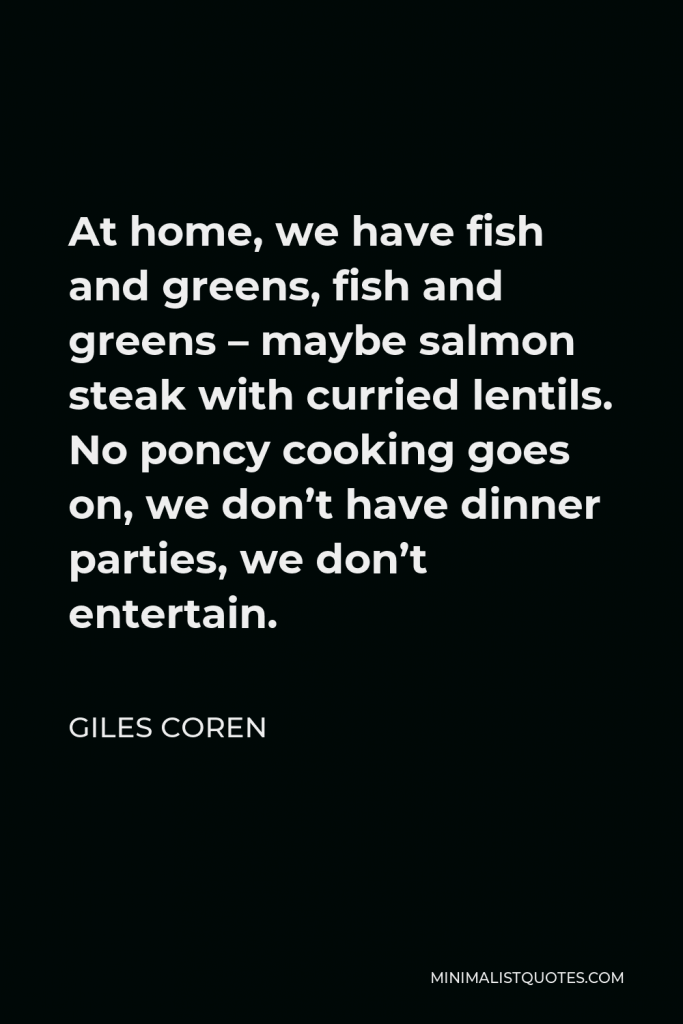 Giles Coren Quote - At home, we have fish and greens, fish and greens – maybe salmon steak with curried lentils. No poncy cooking goes on, we don’t have dinner parties, we don’t entertain.