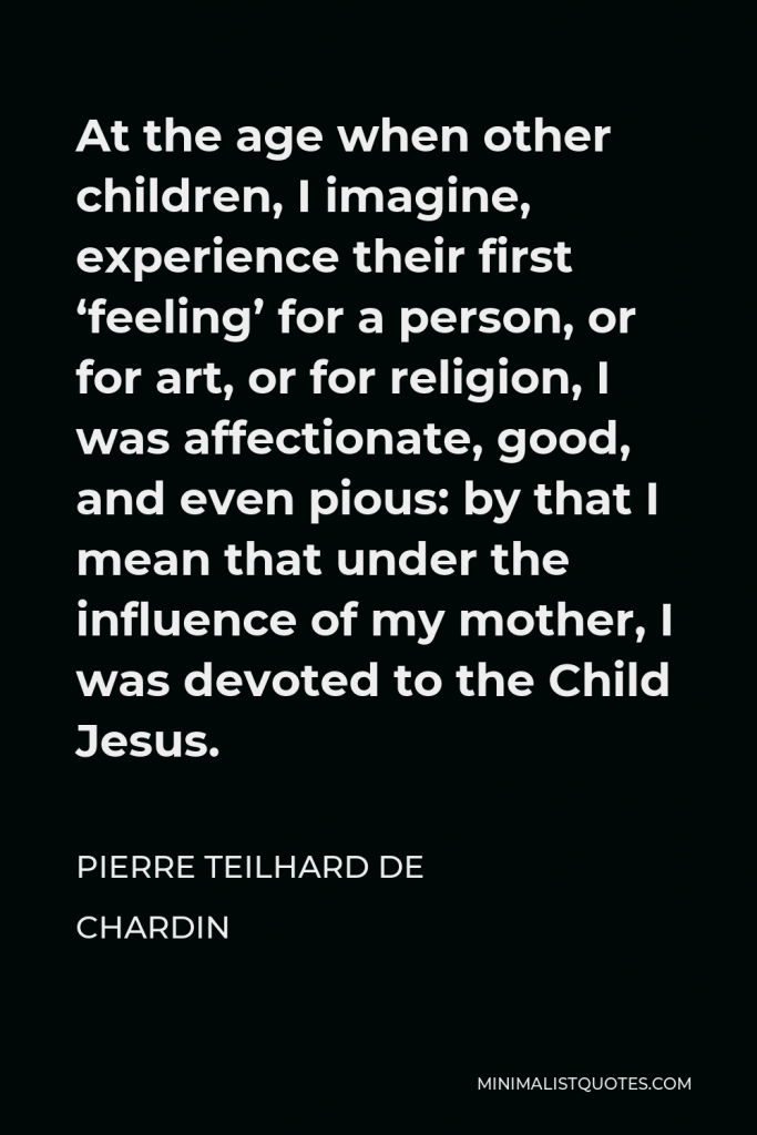 Pierre Teilhard de Chardin Quote - At the age when other children, I imagine, experience their first ‘feeling’ for a person, or for art, or for religion, I was affectionate, good, and even pious: by that I mean that under the influence of my mother, I was devoted to the Child Jesus.