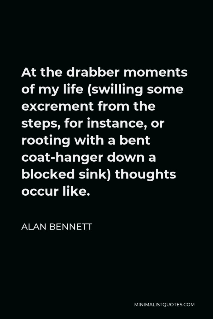 Alan Bennett Quote - At the drabber moments of my life (swilling some excrement from the steps, for instance, or rooting with a bent coat-hanger down a blocked sink) thoughts occur like.