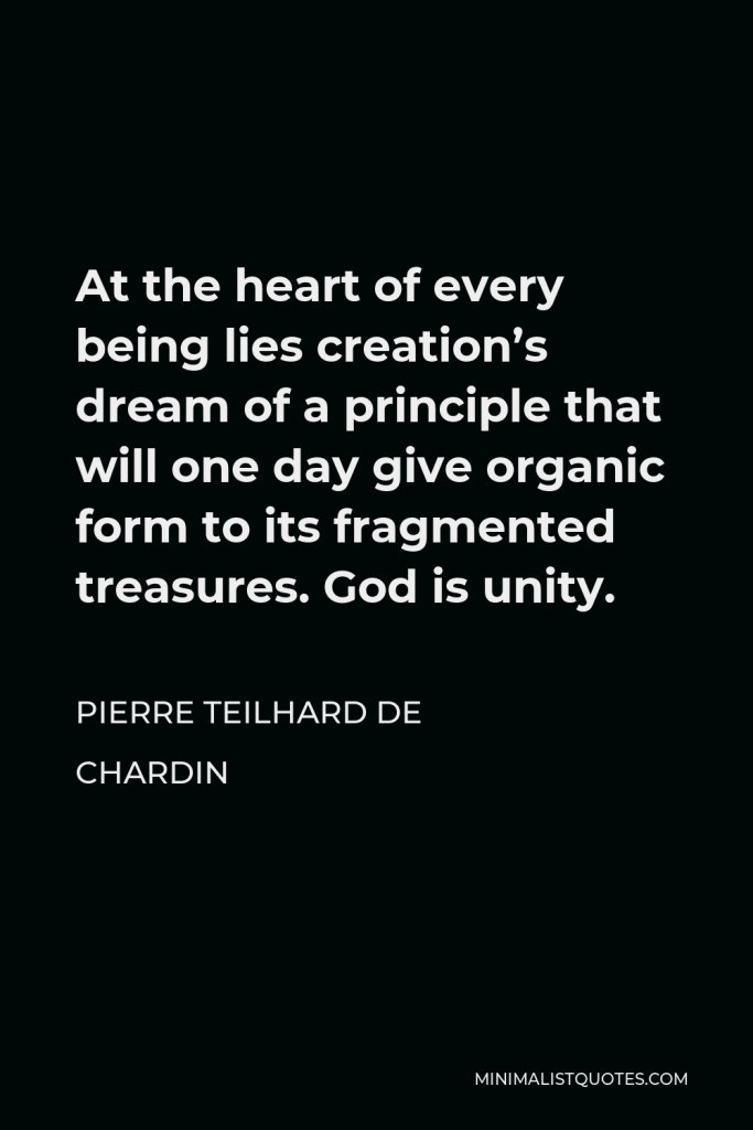 Pierre Teilhard de Chardin Quote - At the heart of every being lies creation’s dream of a principle that will one day give organic form to its fragmented treasures. God is unity.