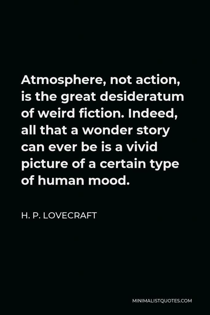 H. P. Lovecraft Quote - Atmosphere, not action, is the great desideratum of weird fiction. Indeed, all that a wonder story can ever be is a vivid picture of a certain type of human mood.