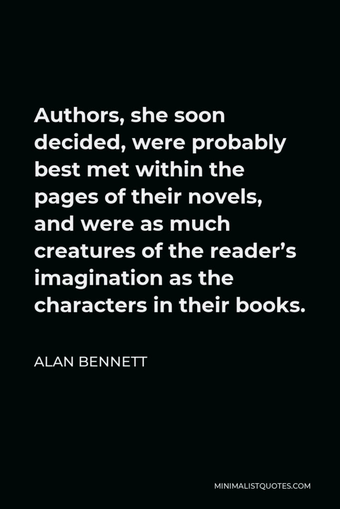 Alan Bennett Quote - Authors, she soon decided, were probably best met within the pages of their novels, and were as much creatures of the reader’s imagination as the characters in their books.