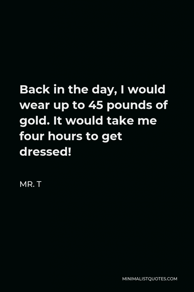 Mr. T Quote - Back in the day, I would wear up to 45 pounds of gold. It would take me four hours to get dressed!