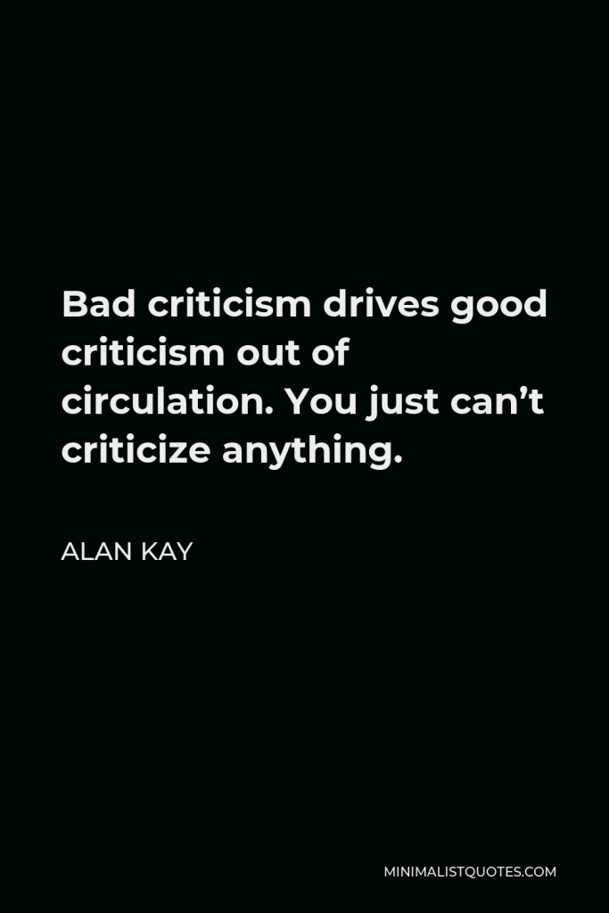 Alan Kay Quote - Bad criticism drives good criticism out of circulation. You just can’t criticize anything.