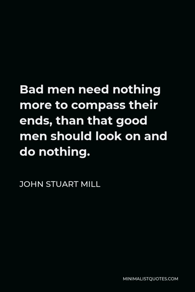 John Stuart Mill Quote - Bad men need nothing more to compass their ends, than that good men should look on and do nothing.