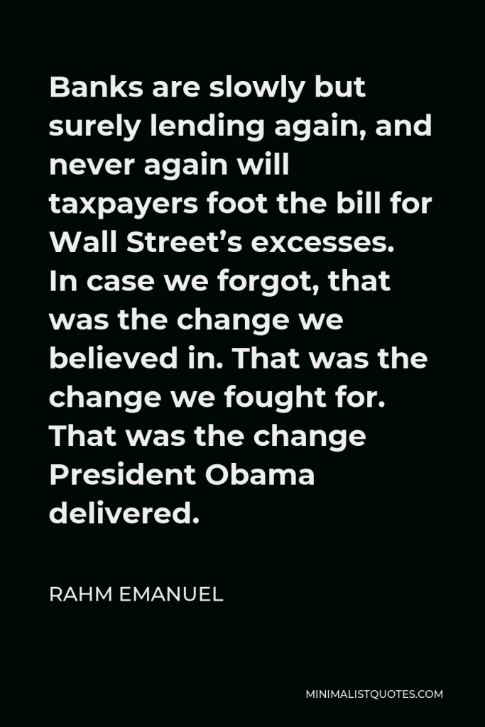 Rahm Emanuel Quote - Banks are slowly but surely lending again, and never again will taxpayers foot the bill for Wall Street’s excesses. In case we forgot, that was the change we believed in. That was the change we fought for. That was the change President Obama delivered.