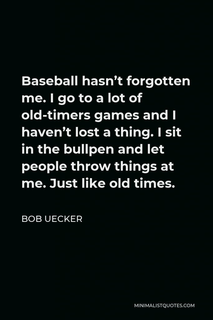 Bob Uecker Quote - Baseball hasn’t forgotten me. I go to a lot of old-timers games and I haven’t lost a thing. I sit in the bullpen and let people throw things at me. Just like old times.