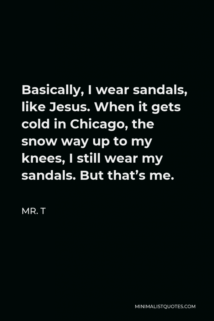 Mr. T Quote - Basically, I wear sandals, like Jesus. When it gets cold in Chicago, the snow way up to my knees, I still wear my sandals. But that’s me.