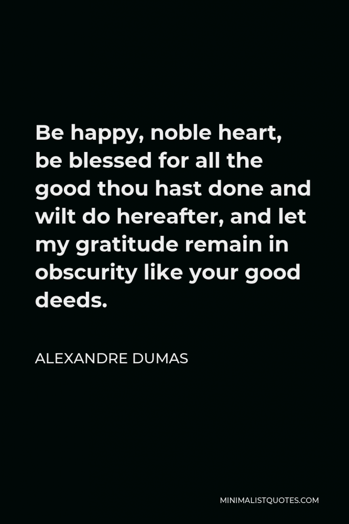 Alexandre Dumas Quote - Be happy, noble heart, be blessed for all the good thou hast done and wilt do hereafter, and let my gratitude remain in obscurity like your good deeds.