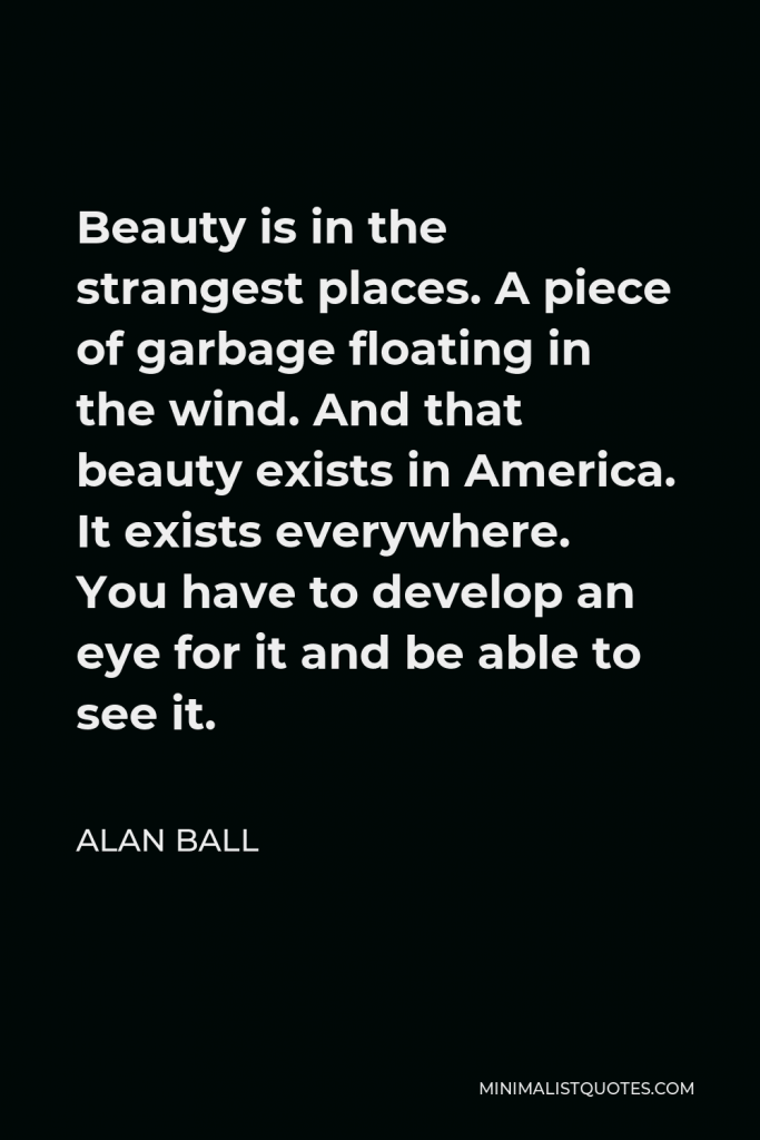 Alan Ball Quote - Beauty is in the strangest places. A piece of garbage floating in the wind. And that beauty exists in America. It exists everywhere. You have to develop an eye for it and be able to see it.