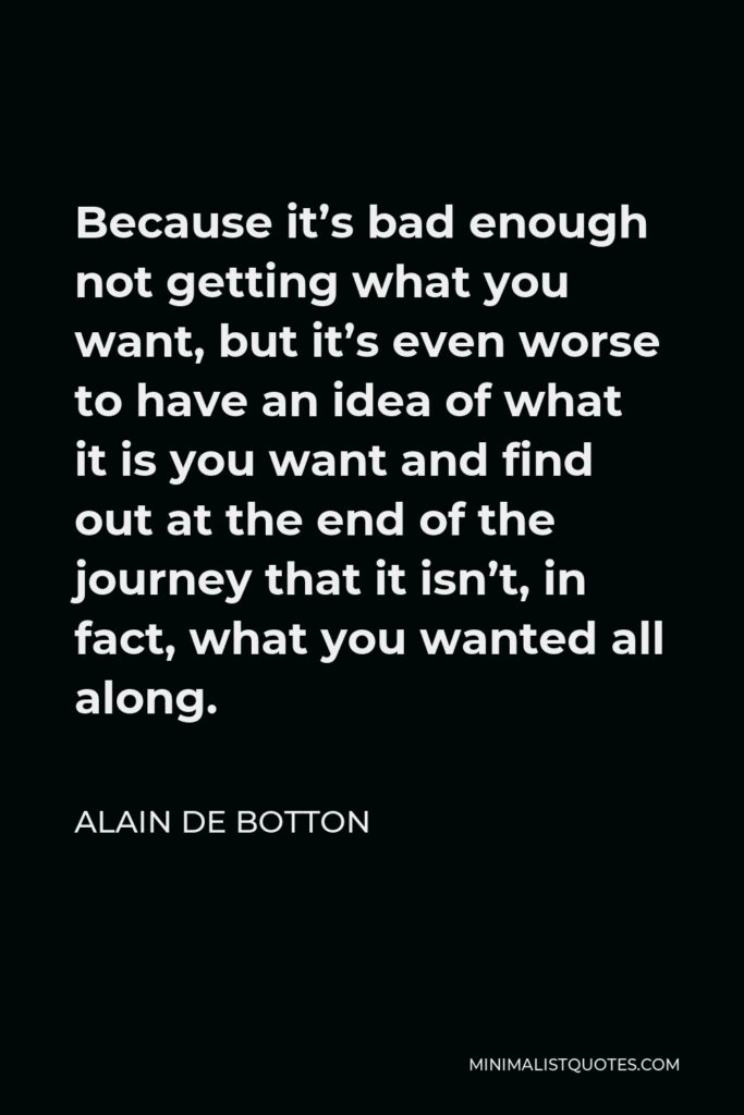 Alain de Botton Quote - Because it’s bad enough not getting what you want, but it’s even worse to have an idea of what it is you want and find out at the end of the journey that it isn’t, in fact, what you wanted all along.