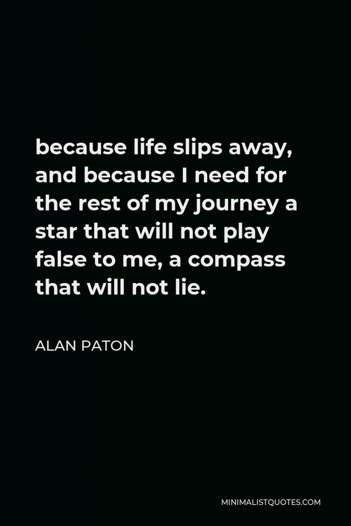 Alan Paton Quote - because life slips away, and because I need for the rest of my journey a star that will not play false to me, a compass that will not lie.
