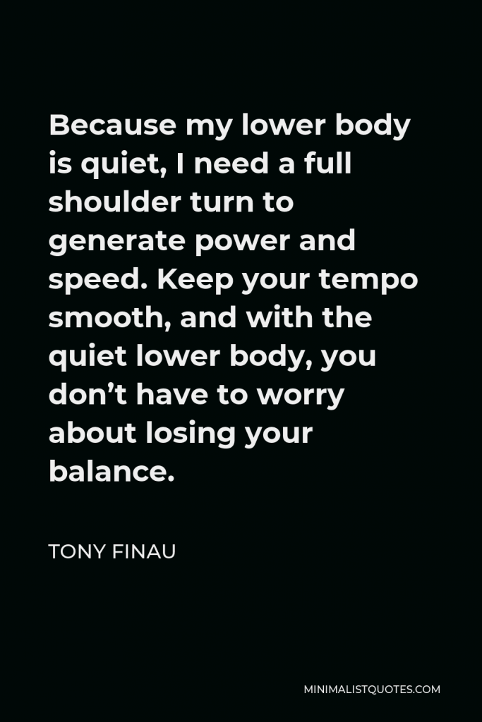 Tony Finau Quote - Because my lower body is quiet, I need a full shoulder turn to generate power and speed. Keep your tempo smooth, and with the quiet lower body, you don’t have to worry about losing your balance.
