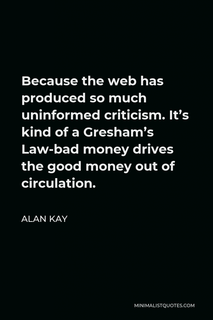 Alan Kay Quote - Because the web has produced so much uninformed criticism. It’s kind of a Gresham’s Law-bad money drives the good money out of circulation.