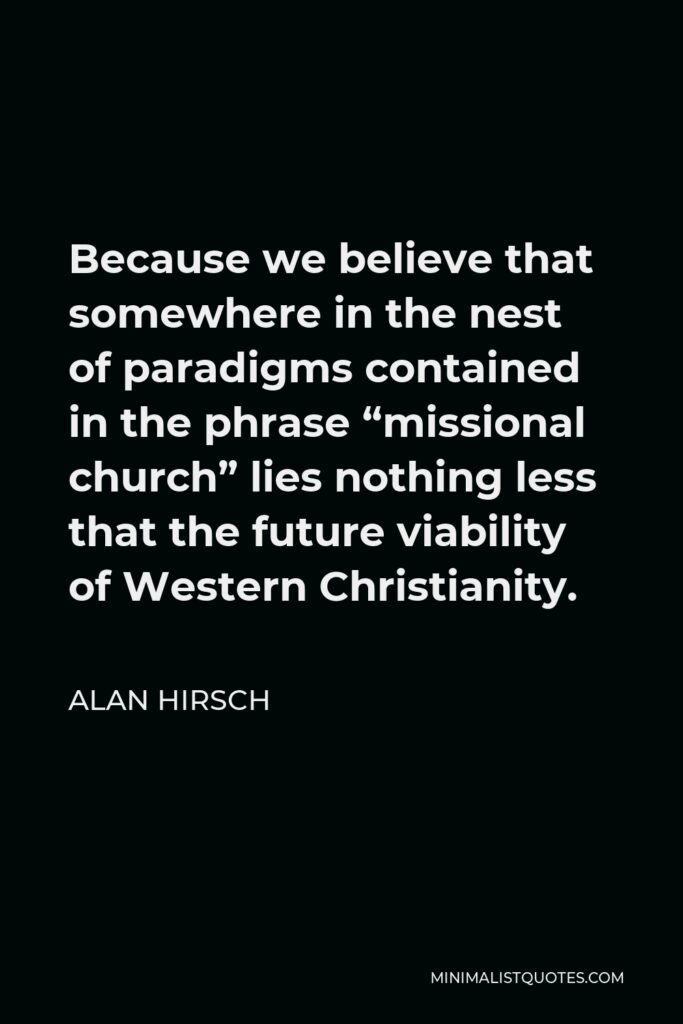 Alan Hirsch Quote - Because we believe that somewhere in the nest of paradigms contained in the phrase “missional church” lies nothing less that the future viability of Western Christianity.