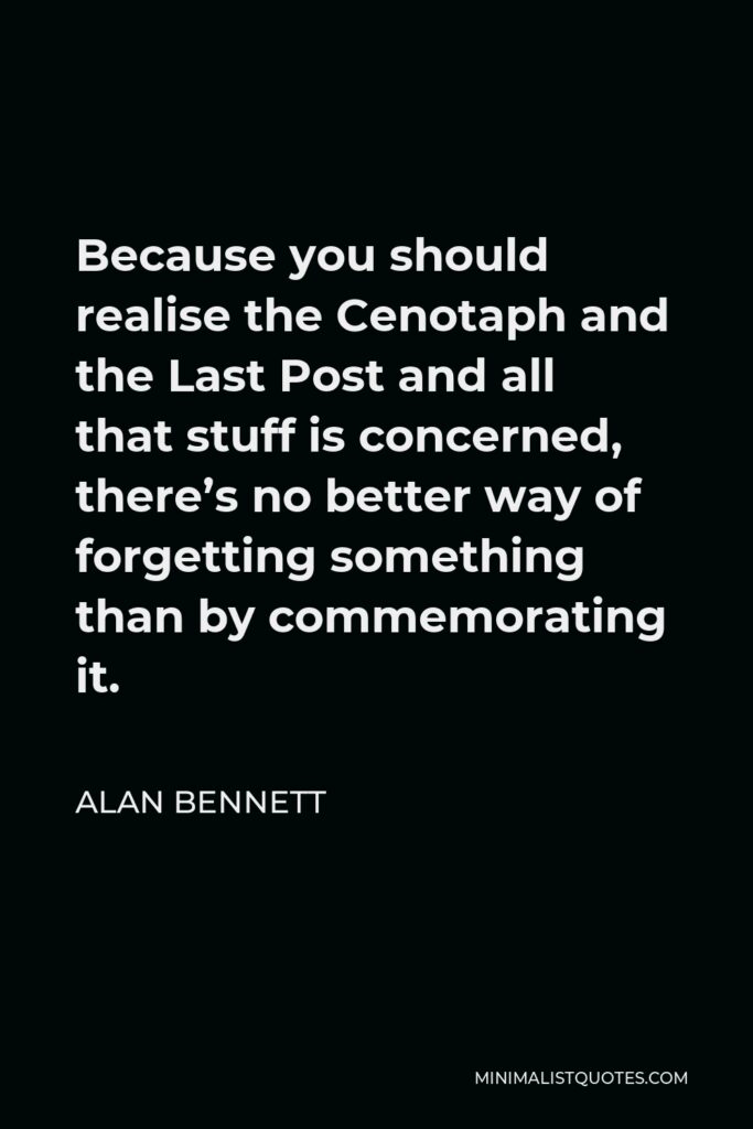 Alan Bennett Quote - Because you should realise the Cenotaph and the Last Post and all that stuff is concerned, there’s no better way of forgetting something than by commemorating it.
