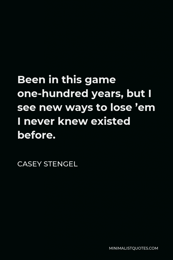 Casey Stengel Quote - Been in this game one-hundred years, but I see new ways to lose ’em I never knew existed before.