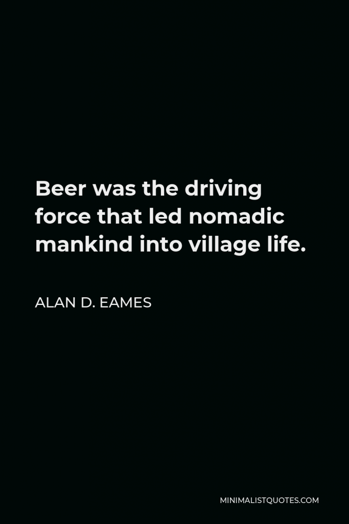 Alan D. Eames Quote - Beer was the driving force that led nomadic mankind into village life.