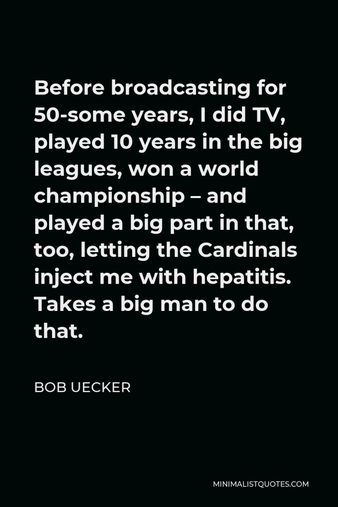 Bob Uecker Quote - Before broadcasting for 50-some years, I did TV, played 10 years in the big leagues, won a world championship – and played a big part in that, too, letting the Cardinals inject me with hepatitis. Takes a big man to do that.