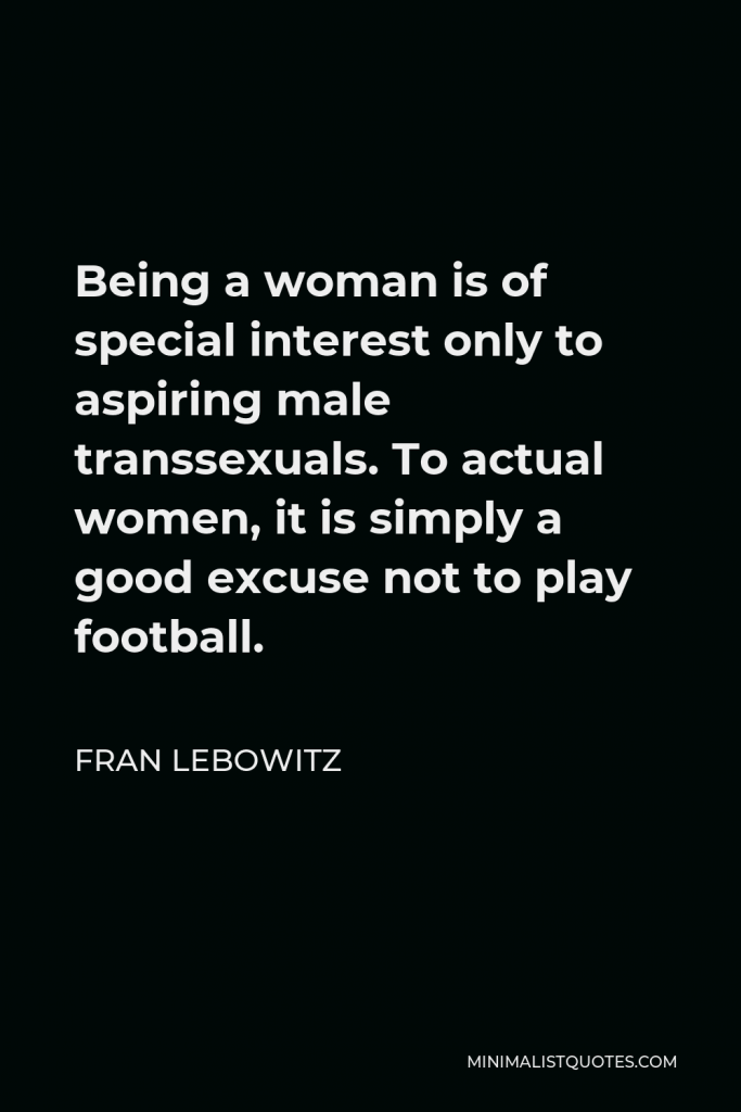 Fran Lebowitz Quote - Being a woman is of special interest only to aspiring male transsexuals. To actual women, it is simply a good excuse not to play football.