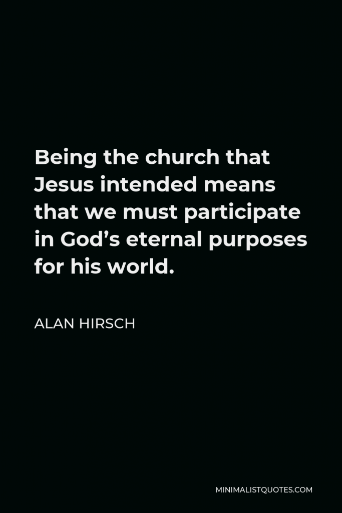 Alan Hirsch Quote - Being the church that Jesus intended means that we must participate in God’s eternal purposes for his world.
