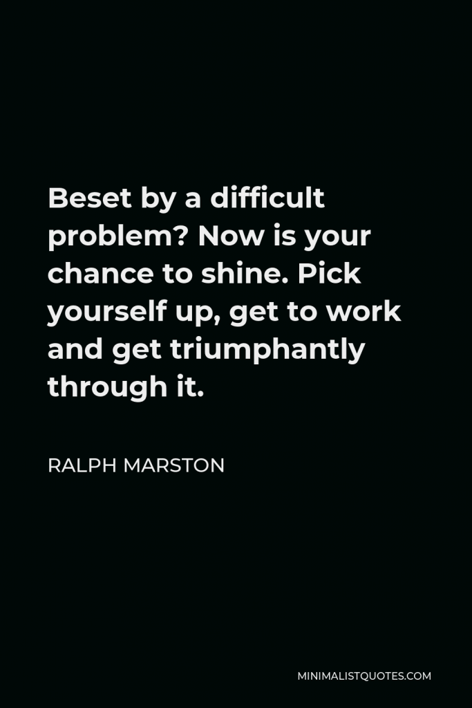 Ralph Marston Quote - Beset by a difficult problem? Now is your chance to shine. Pick yourself up, get to work and get triumphantly through it.