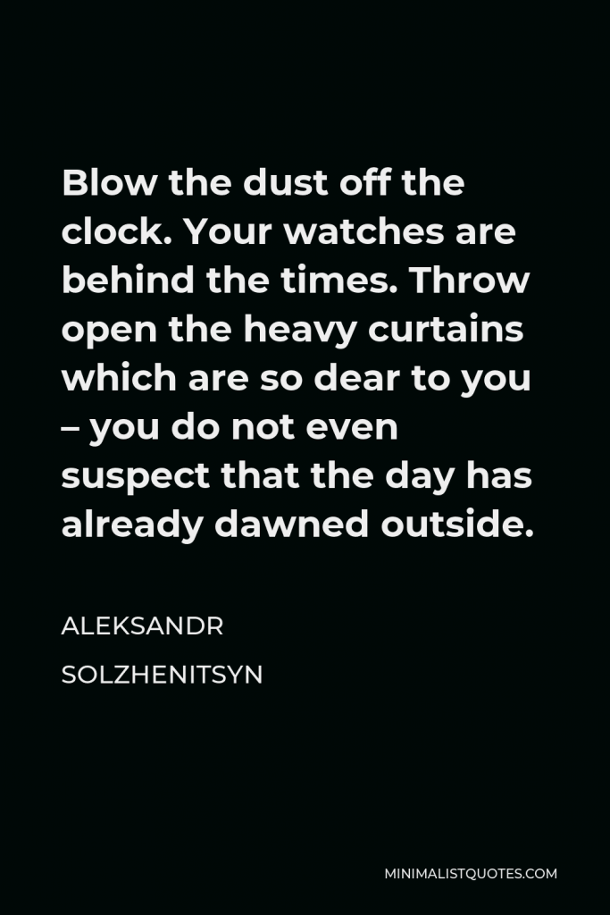 Aleksandr Solzhenitsyn Quote - Blow the dust off the clock. Your watches are behind the times. Throw open the heavy curtains which are so dear to you – you do not even suspect that the day has already dawned outside.