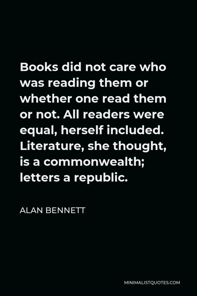 Alan Bennett Quote - Books did not care who was reading them or whether one read them or not. All readers were equal, herself included. Literature, she thought, is a commonwealth; letters a republic.