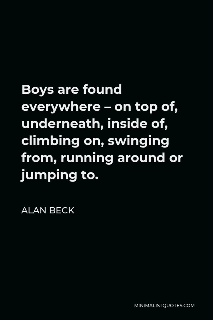 Alan Beck Quote - Boys are found everywhere – on top of, underneath, inside of, climbing on, swinging from, running around or jumping to.