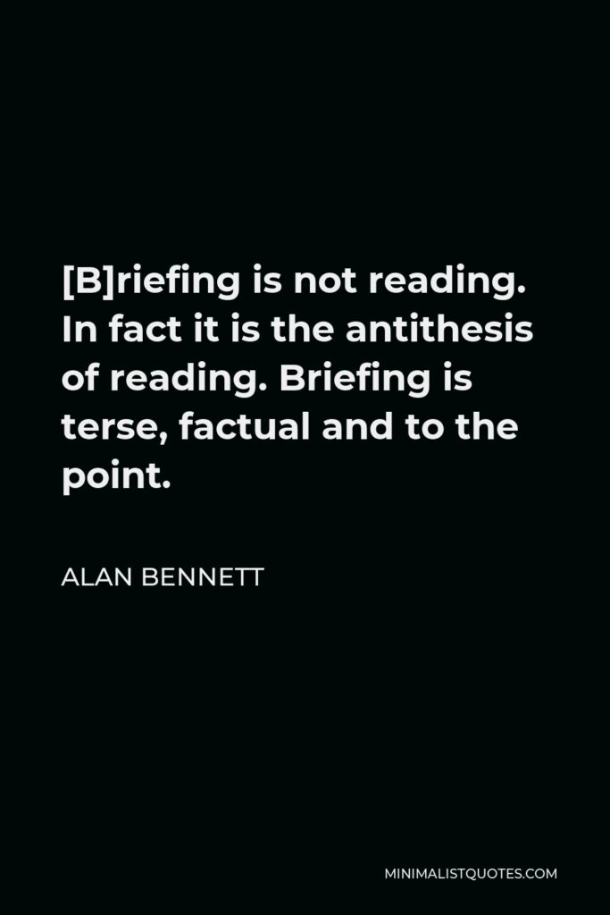 Alan Bennett Quote - [B]riefing is not reading. In fact it is the antithesis of reading. Briefing is terse, factual and to the point.