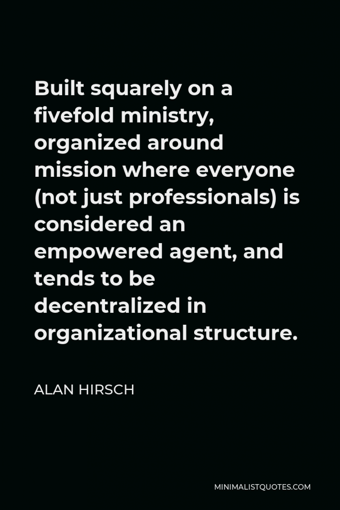Alan Hirsch Quote - Built squarely on a fivefold ministry, organized around mission where everyone (not just professionals) is considered an empowered agent, and tends to be decentralized in organizational structure.
