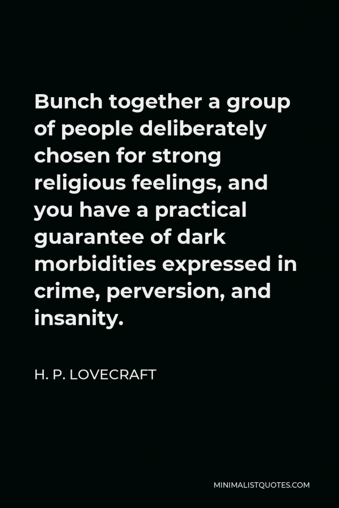 H. P. Lovecraft Quote - Bunch together a group of people deliberately chosen for strong religious feelings, and you have a practical guarantee of dark morbidities expressed in crime, perversion, and insanity.