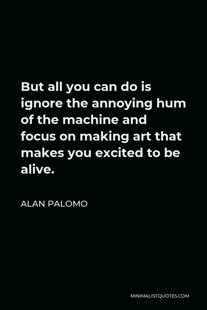 Alan Palomo Quote - But all you can do is ignore the annoying hum of the machine and focus on making art that makes you excited to be alive.