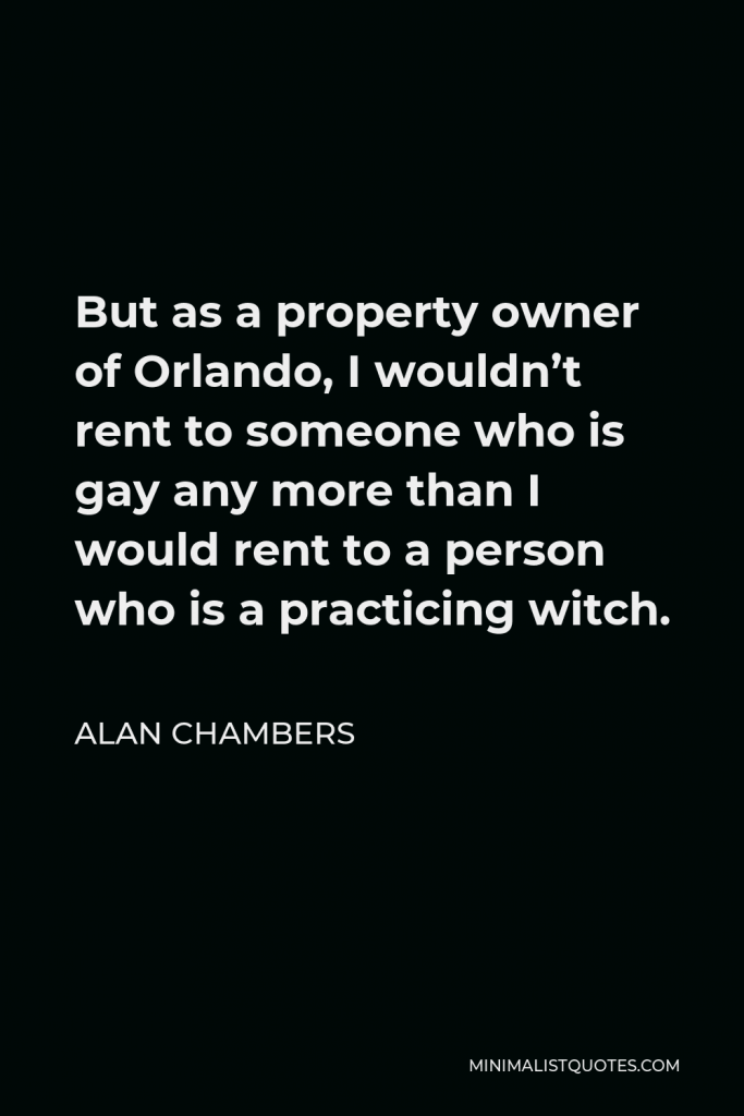 Alan Chambers Quote - But as a property owner of Orlando, I wouldn’t rent to someone who is gay any more than I would rent to a person who is a practicing witch.